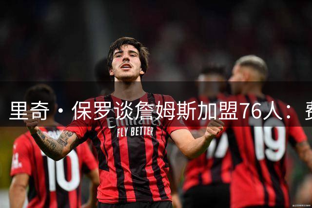 里奇·保罗谈詹姆斯加盟76人：费城将激发他的无限可能